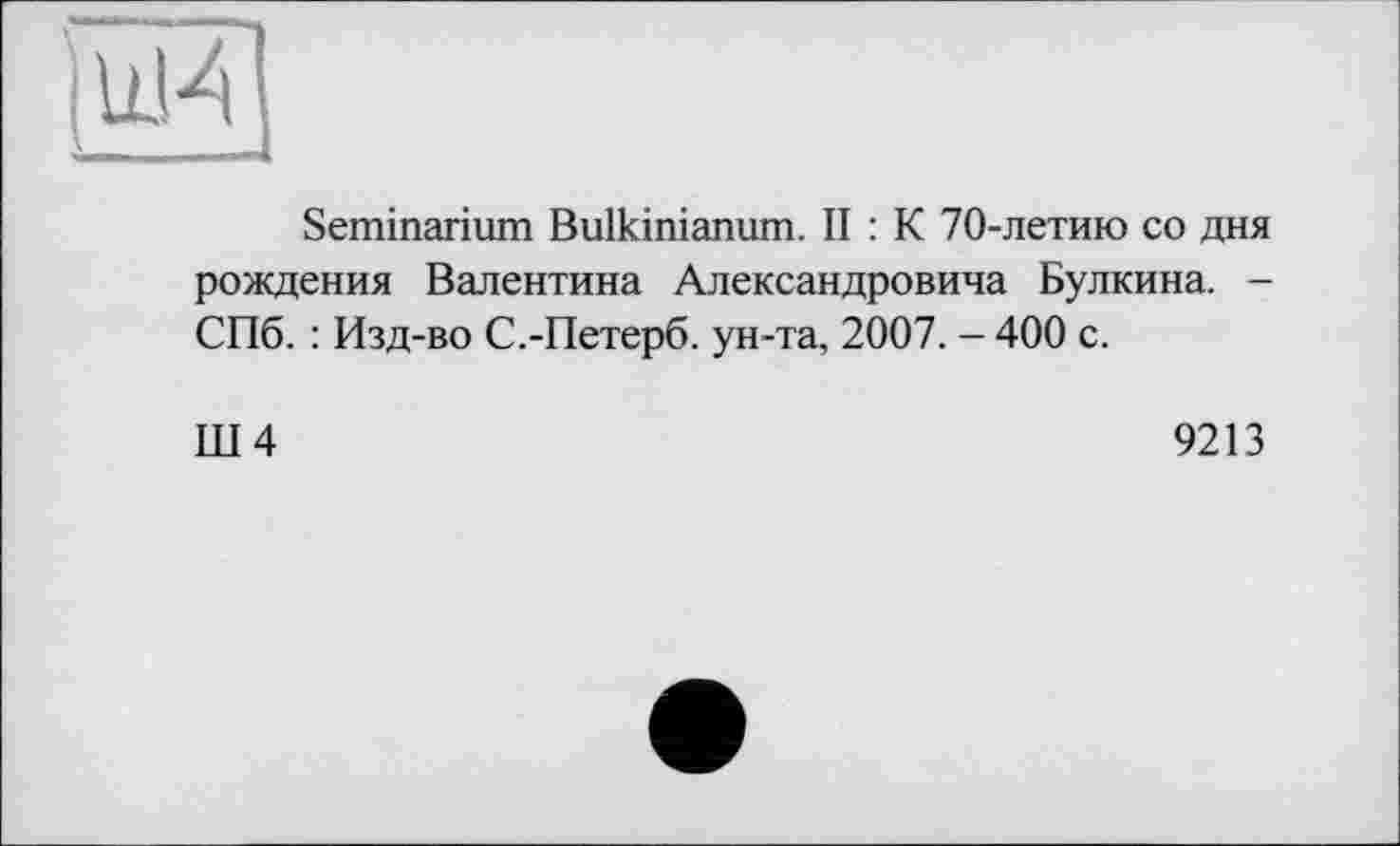 ﻿Seminarium Bulkinianum. II : К 70-летию со дня рождения Валентина Александровича Булкина. -СПб. : Изд-во С.-Петерб. ун-та, 2007. - 400 с.
Ш4
9213